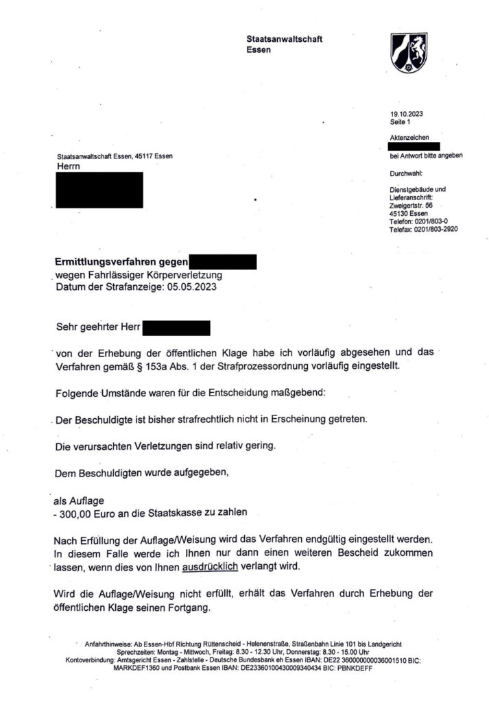 Das Bild zeigt einen Brief der Staatsanwaltschaft Essen an einen Beschuldigten wegen fahrlässiger Körperverletzung. Das Verfahren wurde vorläufig eingestellt, da der Beschuldigte bisher nicht strafrechtlich in Erscheinung getreten ist und die Verletzungen gering waren. Als Auflage muss der Beschuldigte 300,00 Euro an die Staatskasse zahlen. Nach Erfüllung der Auflage wird das Verfahren endgültig eingestellt. Der Brief enthält auch Kontaktdaten und Anfahrtshinweise zur Staatsanwaltschaft.