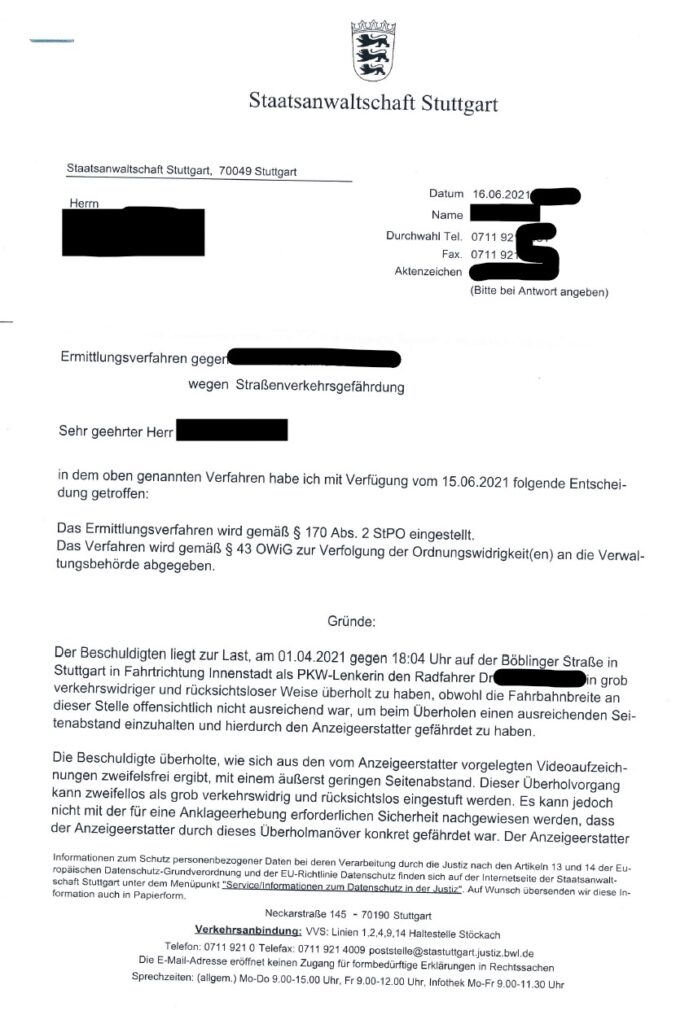 Staatsanwaltschaft Stuttgart Staatsanwaltschaft Stuttgart, 70049 Stuttgart Datum 16.06.2021 Herrn Name Durchwahl Tel. 0711 921 Fax. 0711 921 Aktenzeichen (Bitte bei Antwort angeben) Ermittlungsverfahren gegen wegen Straßenverkehrsgefährdung Sehr geehrter Herr in dem oben genannten Verfahren habe ich mit Verfügung vom 15.06.2021 folgende Entschei- dung getroffen: Das Ermittlungsverfahren wird gemäß § 170 Abs. 2 StPO eingestellt. Das Verfahren wird gemäß § 43 OWIG zur Verfolgung der Ordnungswidrigkeit(en) an die Verwal- tungsbehörde abgegeben. Gründe: Der Beschuldigten liegt zur Last, am 01.04.2021 gegen 18:04 Uhr auf der Böblinger Straße in Stuttgart in Fahrtrichtung Innenstadt als PKW-Lenkerin den Radfahrer Dr in grob verkehrswidriger und rücksichtsloser Weise überholt zu haben, obwohl die Fahrbahnbreite an dieser Stelle offensichtlich nicht ausreichend war, um beim Überholen einen ausreichenden Sei- tenabstand einzuhalten und hierdurch den Anzeigeerstatter gefährdet zu haben. Die Beschuldigte überholte, wie sich aus den vom Anzeigeerstatter vorgelegten Videoaufzeich- nungen zweifelsfrei ergibt, mit einem äußerst geringen Seitenabstand. Dieser Überholvorgang kann zweifellos als grob verkehrswidrig und rücksichtslos eingestuft werden. Es kann jedoch nicht mit der für eine Anklageerhebung erforderlichen Sicherheit nachgewiesen werden, dass der Anzeigeerstatter durch dieses Überholmanöver konkret gefährdet war. Der Anzeigeerstatter
