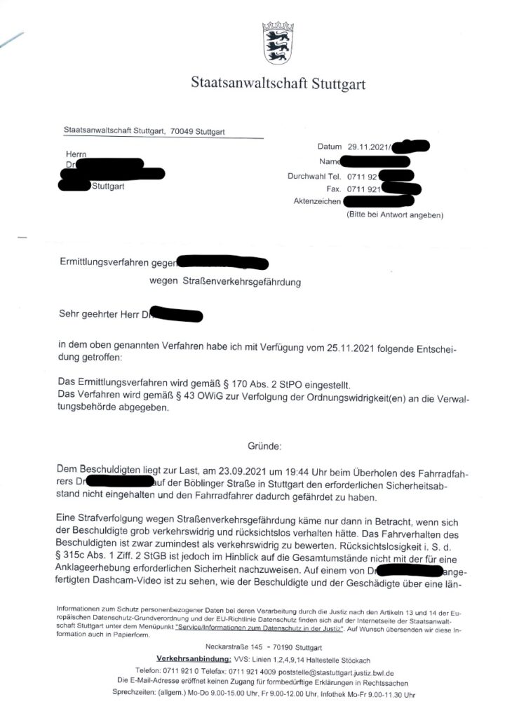 Das Bild zeigt ein Schreiben der Staatsanwaltschaft Stuttgart. Es handelt sich um eine Mitteilung an eine Person (Herrn Dr. [Name geschwärzt]), dass ein Ermittlungsverfahren gegen eine andere Person (Name geschwärzt) wegen Straßenverkehrsgefährdung eingestellt wurde. Das Verfahren wird jedoch als Ordnungswidrigkeit an die Verwaltungsbehörde abgegeben. Hintergrund ist ein Vorfall vom 23.09.2021, bei dem der Beschuldigte beim Überholen eines Fahrradfahrers auf der Böblinger Straße in Stuttgart den Sicherheitsabstand nicht eingehalten und den Fahrradfahrer gefährdet haben soll. Die Staatsanwaltschaft sieht jedoch die Voraussetzungen für eine Anklage wegen Straßenverkehrsgefährdung nicht als gegeben an, da die erforderliche Rücksichtslosigkeit nicht mit der notwendigen Sicherheit nachzuweisen sei. Ein Dashcam-Video des Vorfalls liegt vor. Das Schreiben enthält außerdem Informationen zum Datenschutz und Kontaktdaten der Staatsanwaltschaft.