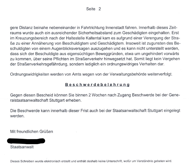 Das Bild zeigt einen Auszug aus einem Schreiben (Seite 2) der Staatsanwaltschaft. Es geht um eine Beurteilung eines Vorfalls im Straßenverkehr, bei dem es zu einer Annäherung zwischen einem Beschuldigten und einem Geschädigten kam. Die Staatsanwaltschaft geht von einem Augenblicksversagen des Beschuldigten aus und sieht kein Vergehen der Straßenverkehrsgefährdung, sondern lediglich eine Ordnungswidrigkeit. Es wird mitgeteilt, dass Ordnungswidrigkeiten von der Verwaltungsbehörde weiterverfolgt werden. Abschließend enthält das Schreiben eine Beschwerdebelehrung und eine Grußformel. Es wird darauf hingewiesen, dass das Schreiben elektronisch erstellt wurde und keine Unterschrift enthält.