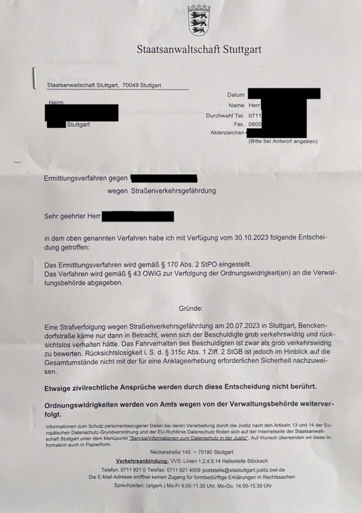 Das Bild zeigt ein Schreiben der Staatsanwaltschaft Stuttgart. Es handelt sich um eine Mitteilung über die Einstellung eines Ermittlungsverfahrens wegen Straßenverkehrsgefährdung gemäß § 170 Abs. 2 StPO. Das Verfahren wird jedoch gemäß § 43 OWIG zur Verfolgung der Ordnungswidrigkeit(en) an die Verwaltungsbehörde abgegeben. Das Schreiben enthält eine Begründung für die Einstellung des Strafverfahrens und weist darauf hin, dass zivilrechtliche Ansprüche durch die Entscheidung nicht berührt werden und dass Ordnungswidrigkeiten von Amts wegen von der Verwaltungsbehörde weiterverfolgt werden. Am Ende des Schreibens werden Informationen zum Datenschutz und die Kontaktdaten der Staatsanwaltschaft Stuttgart angegeben.