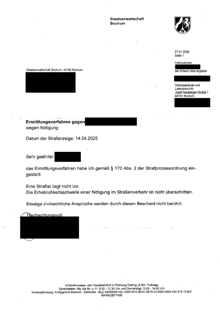 Dies ist formeller Schriftverkehr der Staatsanwaltschaft Bochum in einem Ermittlungsverfahren wegen Nötigung. Das Bild zeigt ein offizielles Schreiben der Staatsanwaltschaft Bochum, datiert vom 27.01.2026, Seite 1. Oben links und rechts befinden sich Briefköpfe mit Text und einem Wappen. Der linke Briefkopf nennt "Staatsanwaltschaft Bochum, 44782 Bochum" und enthält einen geschwärzten Bereich. Der rechte Briefkopf enthält das Datum, die Seitenzahl, das Aktenzeichen (ebenfalls geschwärzt) und die Adresse des Dienstgebäudes/Lieferanschrift "Josef-Neuberger-Straße 1, 44787 Bochum", gefolgt von einem weiteren geschwärzten Bereich. Darunter steht "Ermittlungsverfahren wegen Nötigung", gefolgt von einem weiteren geschwärzten Feld. Darunter steht "Datum der Strafanzeige: 14.04.2025". Es folgt eine Anrede "Sehr geehrter" mit einem geschwärzten Namen. Der Hauptteil des Schreibens teilt mit, dass das Ermittlungsverfahren gemäß § 170 Abs. 2 der Strafprozessordnung eingestellt wird, da keine Straftat vorliegt, die Erheblichkeitsschwelle einer Nötigung im Straßenverkehr nicht überschritten ist und etwaige zivilrechtliche Ansprüche unberührt bleiben. Am Ende des Textes steht "Hochachtungsvoll" mit einem darunterliegenden geschwärzten Namen/Unterschrift. Der untere Bereich des Bildes enthält Informationen zur Anfahrt und zu den Sprechzeiten der Staatsanwaltschaft Bochum, sowie Kontoverbindungsdaten des Amtsgerichts Bochum. Die Atmosphäre des Schreibens ist formell und sachlich, wie es für ein juristisches Dokument üblich ist.